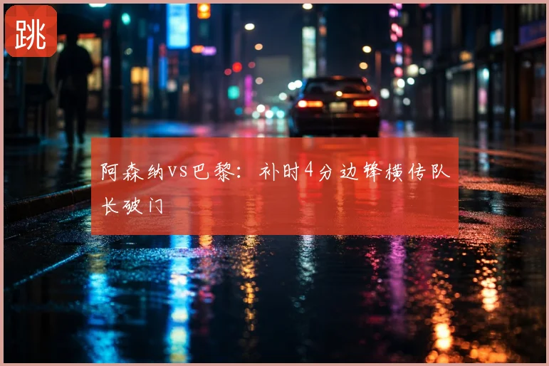 阿森纳vs巴黎：补时4分边锋横传队长破门
